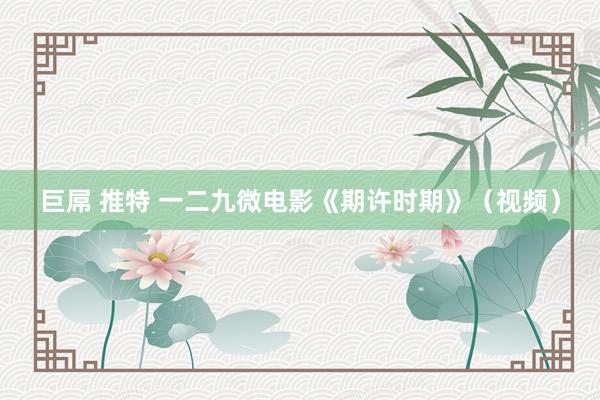 巨屌 推特 一二九微电影《期许时期》（视频）