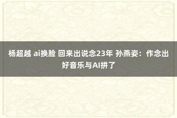 杨超越 ai换脸 回来出说念23年 孙燕姿：作念出好音乐与AI拼了