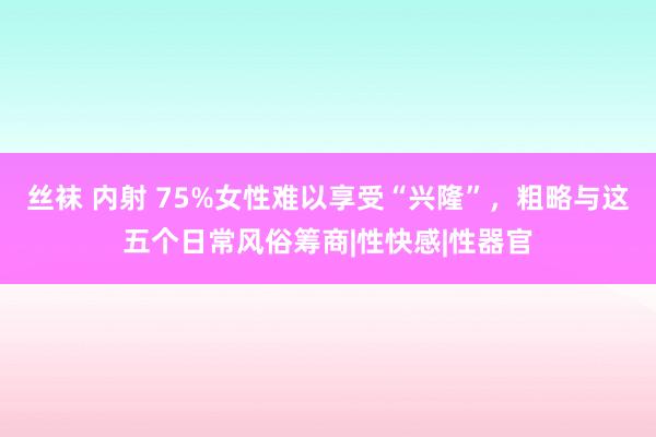 丝袜 内射 75%女性难以享受“兴隆”，粗略与这五个日常风俗筹商|性快感|性器官
