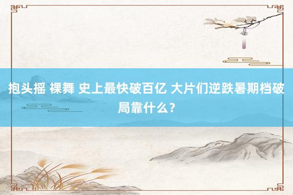 抱头摇 裸舞 史上最快破百亿 大片们逆跌暑期档破局靠什么？