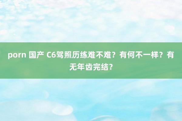 porn 国产 C6驾照历练难不难？有何不一样？有无年齿完结？