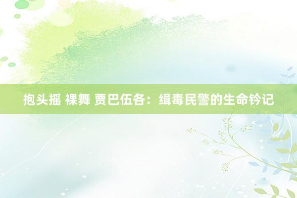 抱头摇 裸舞 贾巴伍各：缉毒民警的生命钤记