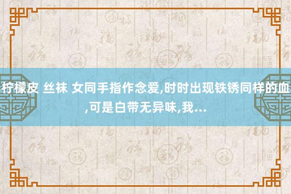 柠檬皮 丝袜 女同手指作念爱,时时出现铁锈同样的血,可是白带无异味,我...