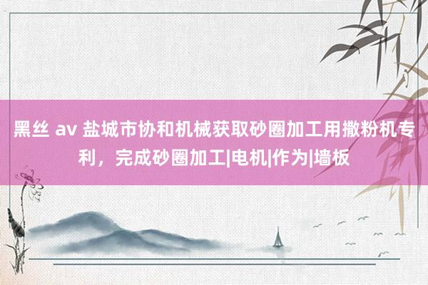 黑丝 av 盐城市协和机械获取砂圈加工用撒粉机专利，完成砂圈加工|电机|作为|墙板
