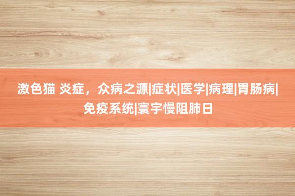 激色猫 炎症，众病之源|症状|医学|病理|胃肠病|免疫系统|寰宇慢阻肺日