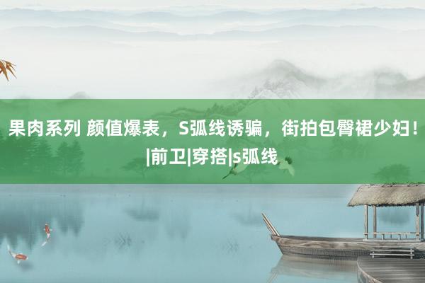 果肉系列 颜值爆表，S弧线诱骗，街拍包臀裙少妇！|前卫|穿搭|s弧线