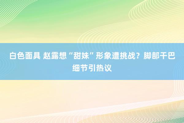 白色面具 赵露想“甜妹”形象遭挑战？脚部干巴细节引热议