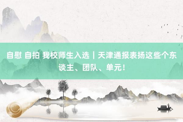 自慰 自拍 我校师生入选｜天津通报表扬这些个东谈主、团队、单元！