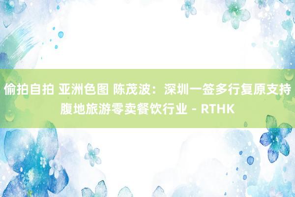 偷拍自拍 亚洲色图 陈茂波:深圳一签多行复原 支持腹地旅游零卖餐饮行业 - RTHK