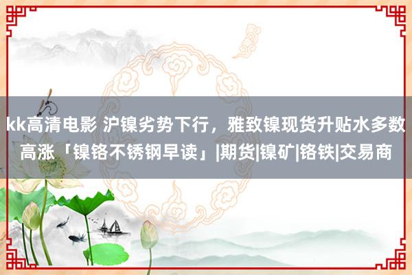 kk高清电影 沪镍劣势下行，雅致镍现货升贴水多数高涨「镍铬不锈钢早读」|期货|镍矿|铬铁|交易商
