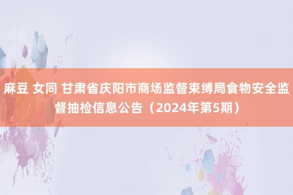 麻豆 女同 甘肃省庆阳市商场监督束缚局食物安全监督抽检信息公告（2024年第5期）
