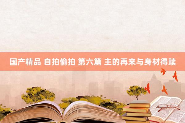 国产精品 自拍偷拍 第六篇 主的再来与身材得赎