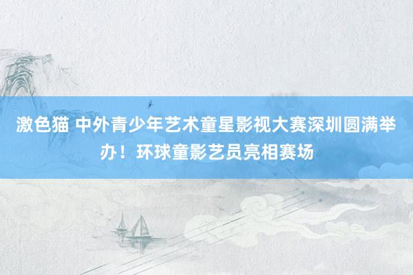 激色猫 中外青少年艺术童星影视大赛深圳圆满举办！环球童影艺员亮相赛场