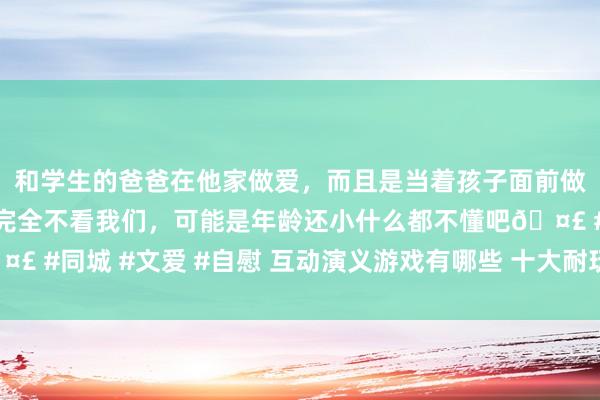 和学生的爸爸在他家做爱，而且是当着孩子面前做爱，太刺激了，孩子完全不看我们，可能是年龄还小什么都不懂吧🤣 #同城 #文爱 #自慰 互动演义游戏有哪些 十大耐玩互动演义游戏名次