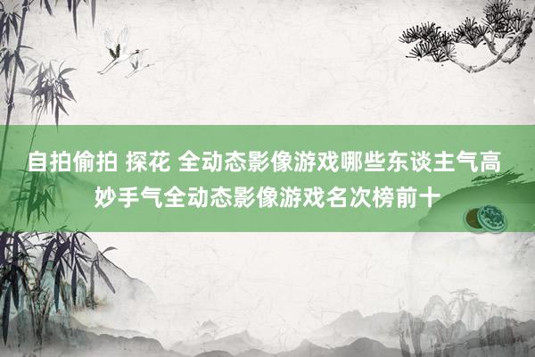 自拍偷拍 探花 全动态影像游戏哪些东谈主气高 妙手气全动态影像游戏名次榜前十