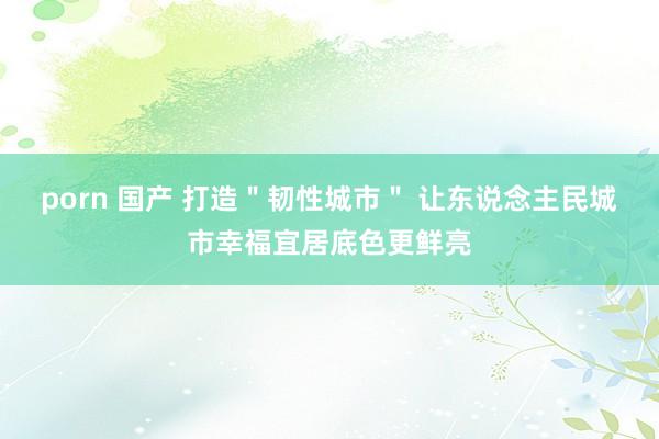 porn 国产 打造＂韧性城市＂ 让东说念主民城市幸福宜居底色更鲜亮