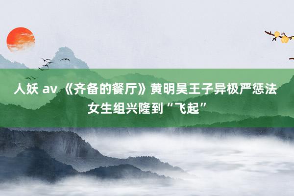 人妖 av 《齐备的餐厅》黄明昊王子异极严惩法 女生组兴隆到“飞起”