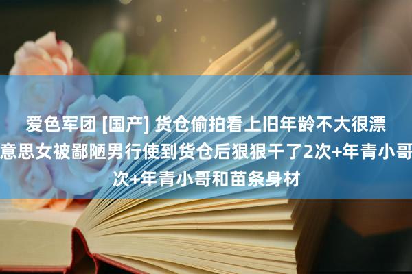 爱色军团 [国产] 货仓偷拍看上旧年龄不大很漂亮的清纯好意思女被鄙陋男行使到货仓后狠狠干了2次+年青小哥和苗条身材