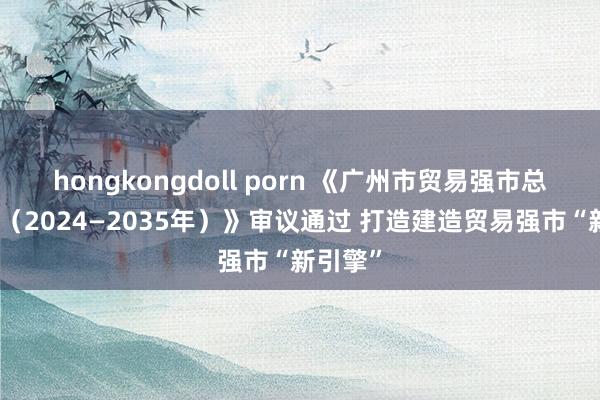 hongkongdoll porn 《广州市贸易强市总体缱绻（2024—2035年）》审议通过 打造建造贸易强市“新引擎”