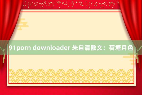91porn downloader 朱自清散文：荷塘月色