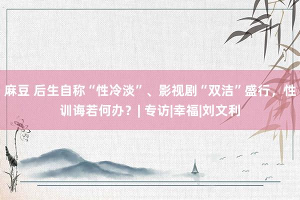 麻豆 后生自称“性冷淡”、影视剧“双洁”盛行，性训诲若何办？| 专访|幸福|刘文利
