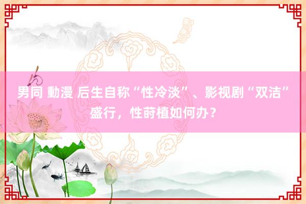 男同 動漫 后生自称“性冷淡”、影视剧“双洁”盛行，性莳植如何办？
