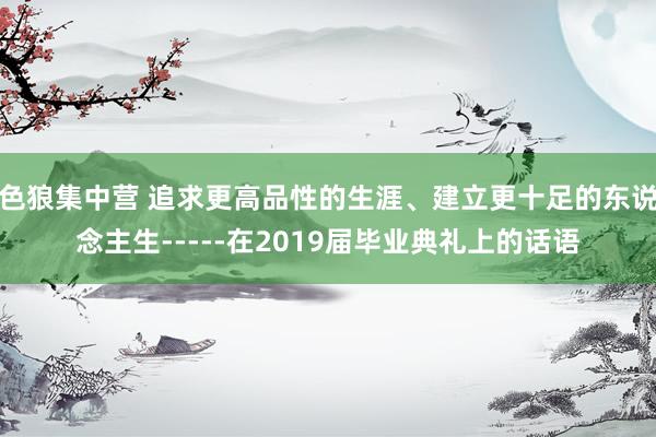 色狼集中营 追求更高品性的生涯、建立更十足的东说念主生-----在2019届毕业典礼上的话语