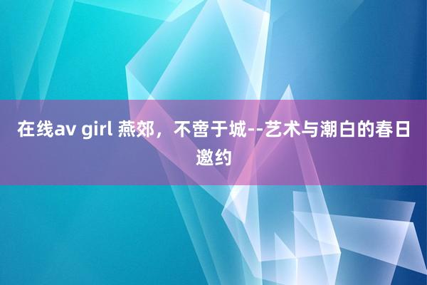 在线av girl 燕郊，不啻于城--艺术与潮白的春日邀约