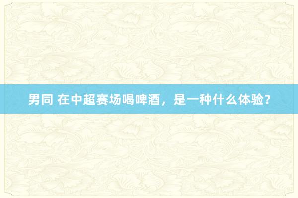 男同 在中超赛场喝啤酒，是一种什么体验？
