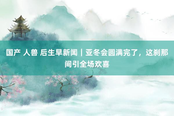 国产 人兽 后生早新闻｜亚冬会圆满完了，这刹那间引全场欢喜