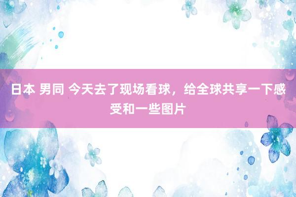 日本 男同 今天去了现场看球，给全球共享一下感受和一些图片