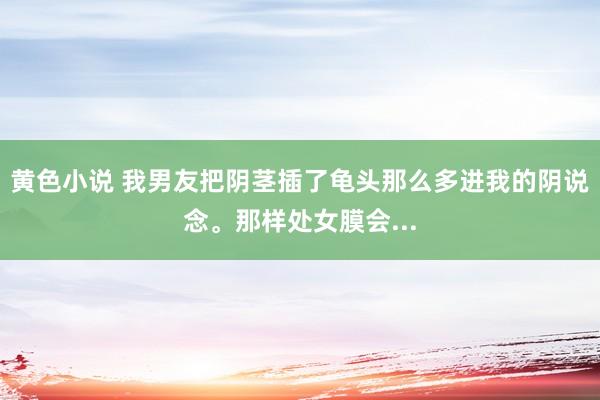 黄色小说 我男友把阴茎插了龟头那么多进我的阴说念。那样处女膜会...