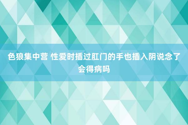 色狼集中营 性爱时插过肛门的手也插入阴说念了会得病吗