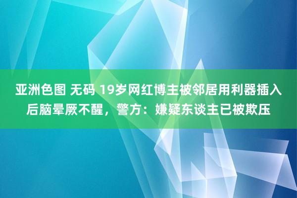 亚洲色图 无码 19岁网红博主被邻居用利器插入后脑晕厥不醒，警方：嫌疑东谈主已被欺压