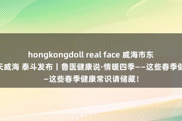 hongkongdoll real face 威海市东谈主民政府 当天威海 泰斗发布丨鲁医健康说·情暖四季——这些春季健康常识请储藏！