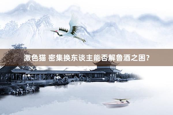 激色猫 密集换东谈主能否解鲁酒之困？