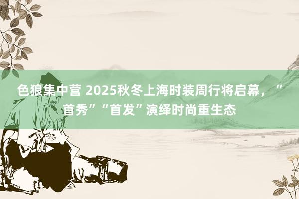 色狼集中营 2025秋冬上海时装周行将启幕，“首秀”“首发”演绎时尚重生态