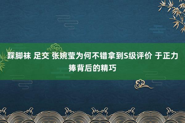 踩脚袜 足交 张婉莹为何不错拿到S级评价 于正力捧背后的精巧