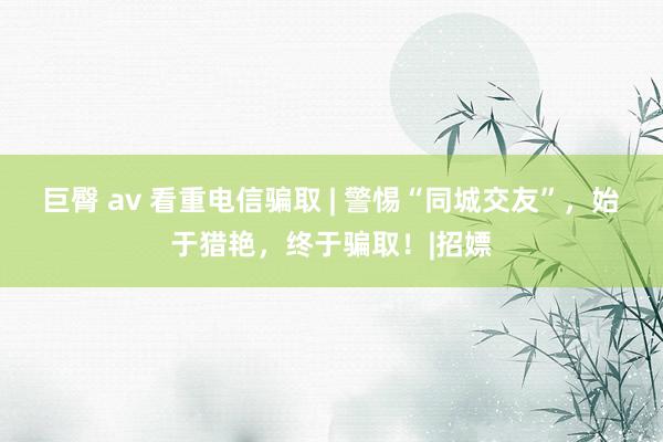 巨臀 av 看重电信骗取 | 警惕“同城交友”，始于猎艳，终于骗取！|招嫖