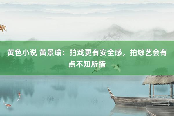 黄色小说 黄景瑜：拍戏更有安全感，拍综艺会有点不知所措