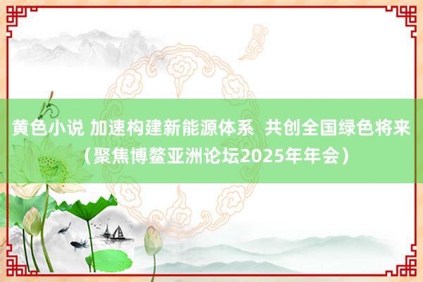 黄色小说 加速构建新能源体系  共创全国绿色将来（聚焦博鳌亚洲论坛2025年年会）