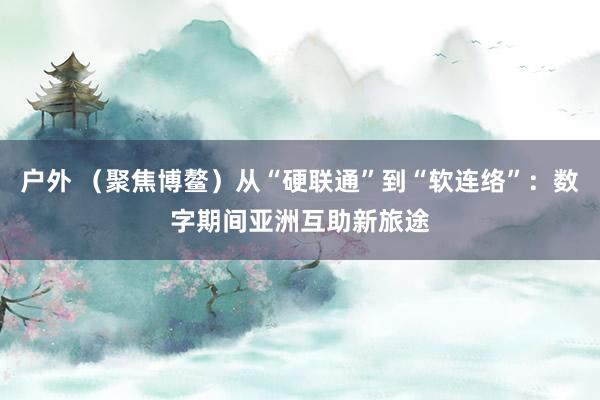 户外 （聚焦博鳌）从“硬联通”到“软连络”：数字期间亚洲互助新旅途