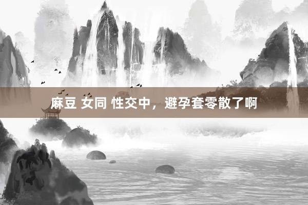 麻豆 女同 性交中,避孕套零散了啊