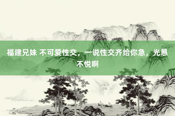福建兄妹 不可爱性交，一说性交齐给你急，光恳不悦啊