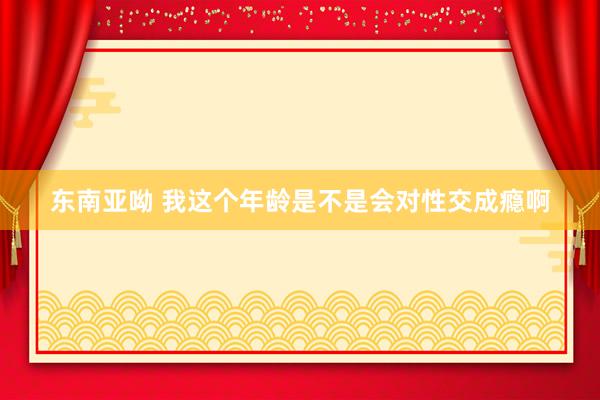 东南亚呦 我这个年龄是不是会对性交成瘾啊