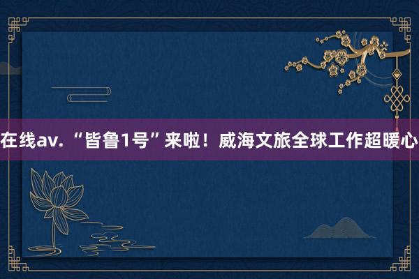 在线av. “皆鲁1号”来啦！威海文旅全球工作超暖心
