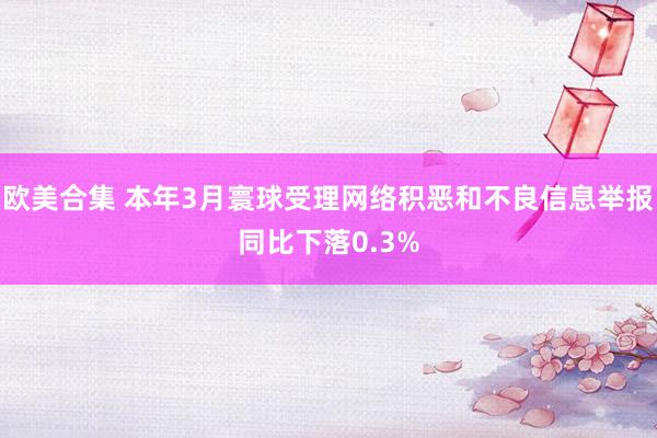欧美合集 本年3月寰球受理网络积恶和不良信息举报同比下落0.3%