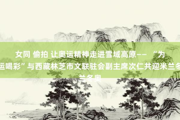 女同 偷拍 让奥运精神走进雪域高原——  “为奥运喝彩”与西藏林芝市文联驻会副主席次仁共迎米兰冬奥