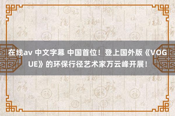 在线av 中文字幕 中国首位！登上国外版《VOGUE》的环保行径艺术家万云峰开展！