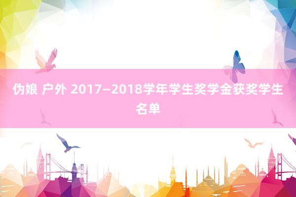 伪娘 户外 2017—2018学年学生奖学金获奖学生名单